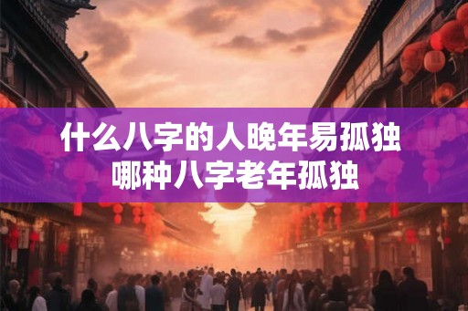 什么八字的人晚年易孤独 哪种八字老年孤独