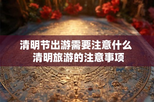 清明节出游需要注意什么  清明旅游的注意事项