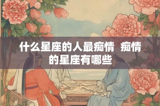什么星座的人最痴情  痴情的星座有哪些