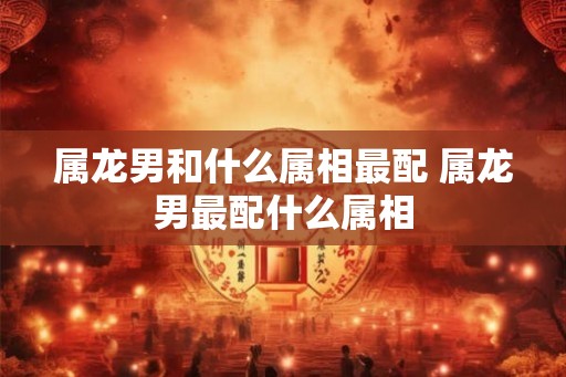 属龙男和什么属相最配 属龙男最配什么属相
