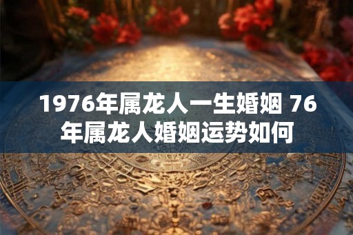 1976年属龙人一生婚姻 76年属龙人婚姻运势如何 1976年属龙人一生婚姻 76年属龙人婚姻运势如何