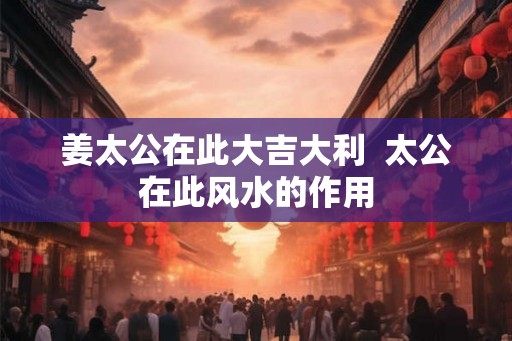 姜太公在此大吉大利 太公在此风水的作用 姜太公在此大吉大利 太公在此风水的作用