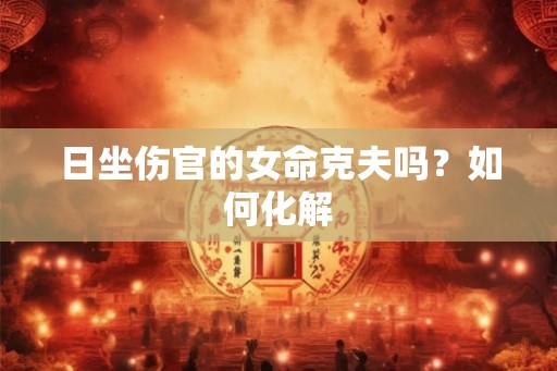 日坐伤官的女命克夫吗?如何化解 日坐伤官的女命克夫吗?如何化解