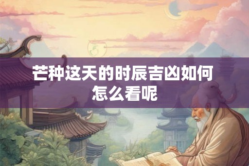 芒种这天的时辰吉凶如何 怎么看呢 芒种这天的时辰吉凶如何 怎么看呢