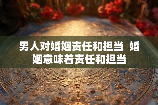 男人对婚姻责任和担当  婚姻意味着责任和担当