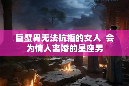 巨蟹男无法抗拒的女人  会为情人离婚的星座男