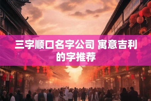 三字顺口名字公司 寓意吉利的字推荐