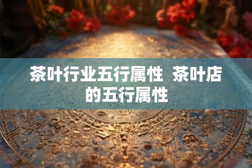 茶叶行业五行属性  茶叶店的五行属性