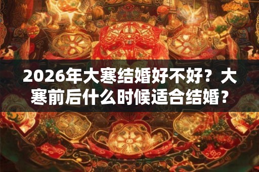 2026年大寒结婚好不好？大寒前后什么时候适合结婚？