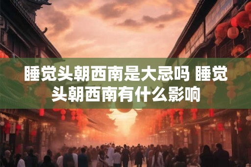 睡觉头朝西南是大忌吗 睡觉头朝西南有什么影响