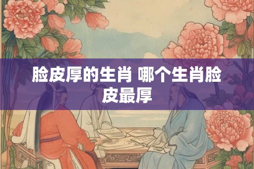 脸皮厚的生肖 哪个生肖脸皮最厚