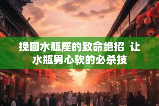 挽回水瓶座的致命绝招  让水瓶男心软的必杀技