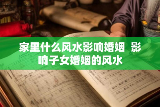 家里什么风水影响婚姻  影响子女婚姻的风水