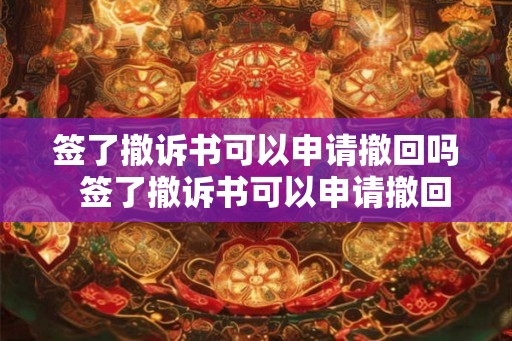 签了撤诉书可以申请撤回吗  签了撤诉书可以申请撤回吗