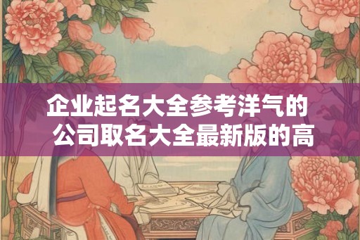 企业起名大全参考洋气的  公司取名大全最新版的高大上