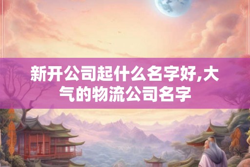 新开公司起什么名字好,大气的物流公司名字