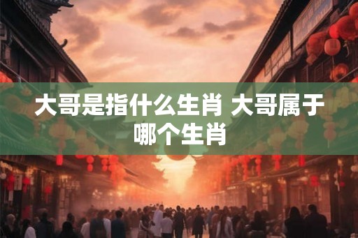 大哥是指什么生肖 大哥属于哪个生肖 大哥是指什么生肖 大哥属于哪个生肖