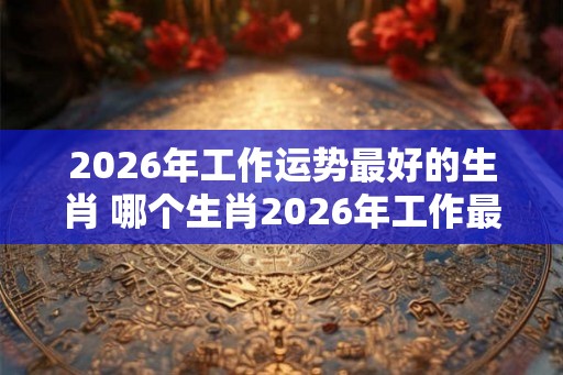 2026年工作运势最好的生肖 哪个生肖2026年工作最顺利