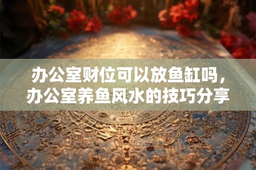 办公室财位可以放鱼缸吗,办公室养鱼风水的技巧分享 办公室财位可以放鱼缸吗,办公室养鱼风水的技巧分享