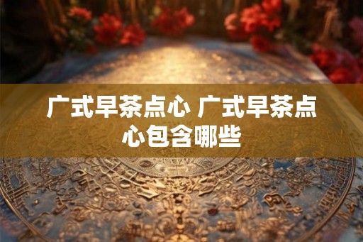 广式早茶点心 广式早茶点心包含哪些