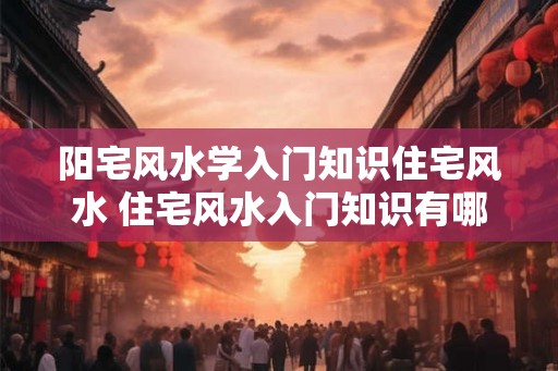 阳宅风水学入门知识住宅风水 住宅风水入门知识有哪些