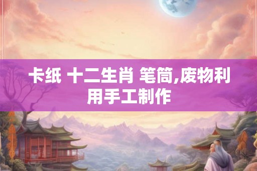 卡纸 十二生肖 笔筒,废物利用手工制作