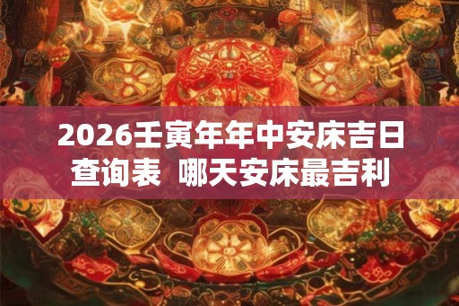 2026壬寅年年中安床吉日查询表 哪天安床最吉利 2026壬寅年年中安床吉日查询表 哪天安床最吉利