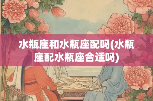 水瓶座和水瓶座配吗(水瓶座配水瓶座合适吗)