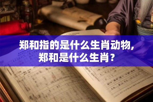 郑和指的是什么生肖动物,郑和是什么生肖？