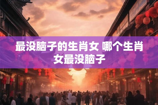最没脑子的生肖女 哪个生肖女最没脑子