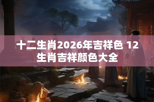 十二生肖2026年吉祥色 12生肖吉祥颜色大全 十二生肖2026年吉祥色 12生肖吉祥颜色大全