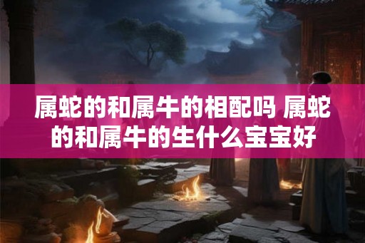 属蛇的和属牛的相配吗 属蛇的和属牛的生什么宝宝好