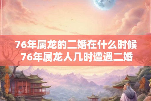76年属龙的二婚在什么时候 76年属龙人几时遭遇二婚