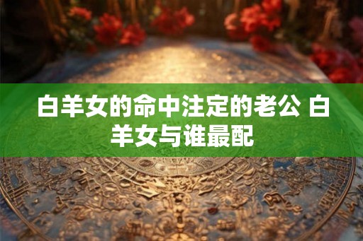 白羊女的命中注定的老公 白羊女与谁最配 白羊女的命中注定的老公 白羊女与谁最配