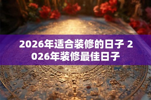 2026年适合装修的日子 2026年装修最佳日子 2026年适合装修的日子 2026年装修最佳日子
