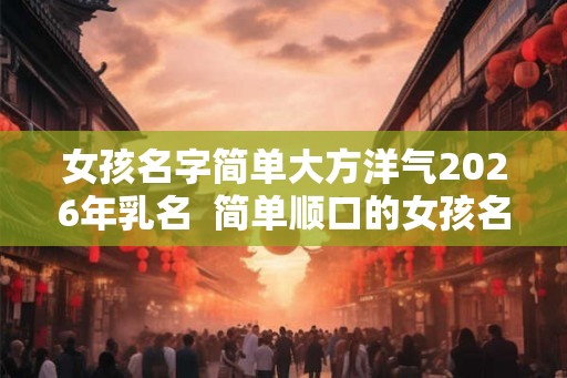 女孩名字简单大方洋气2026年乳名  简单顺口的女孩名字