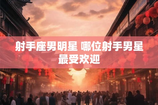 射手座男明星 哪位射手男星最受欢迎