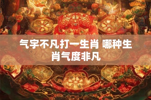 气宇不凡打一生肖 哪种生肖气度非凡