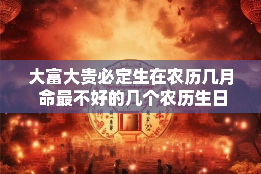 大富大贵必定生在农历几月 命最不好的几个农历生日