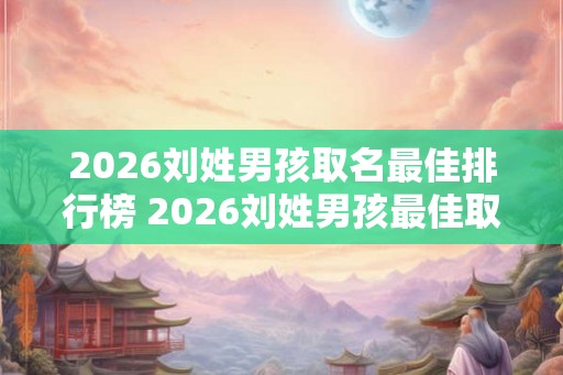 2026刘姓男孩取名最佳排行榜 2026刘姓男孩最佳取名排行