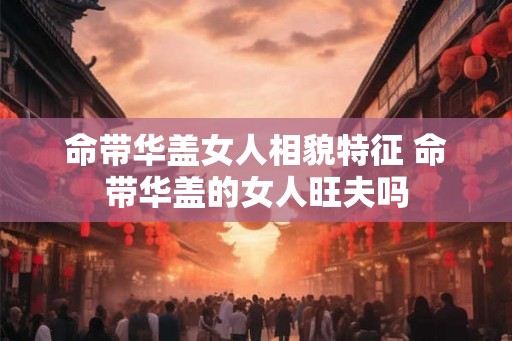 命带华盖女人相貌特征 命带华盖的女人旺夫吗 命带华盖女人相貌特征 命带华盖的女人旺夫吗