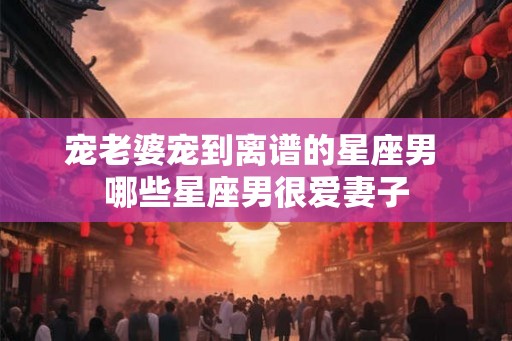 宠老婆宠到离谱的星座男 哪些星座男很爱妻子
