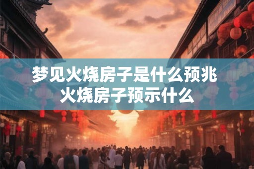 梦见火烧房子是什么预兆 火烧房子预示什么