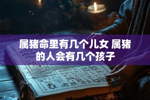 属猪命里有几个儿女 属猪的人会有几个孩子