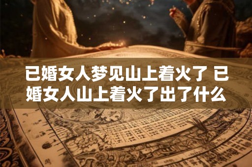 已婚女人梦见山上着火了 已婚女人山上着火了出了什么事 已婚女人梦见山上着火了 已婚女人山上着火了出了什么事
