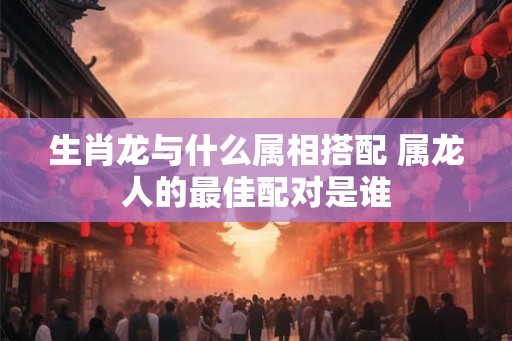 生肖龙与什么属相搭配 属龙人的最佳配对是谁
