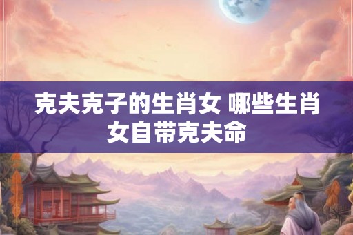 克夫克子的生肖女 哪些生肖女自带克夫命