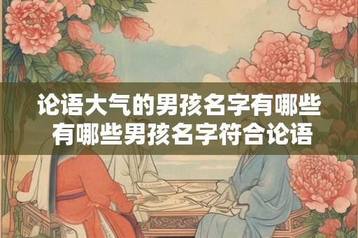 论语大气的男孩名字有哪些 有哪些男孩名字符合论语大气的风格