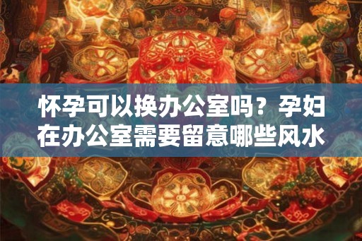 怀孕可以换办公室吗?孕妇在办公室需要留意哪些风水? 怀孕可以换办公室吗?孕妇在办公室需要留意哪些风水?