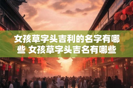 女孩草字头吉利的名字有哪些 女孩草字头吉名有哪些 女孩草字头吉利的名字有哪些 女孩草字头吉名有哪些